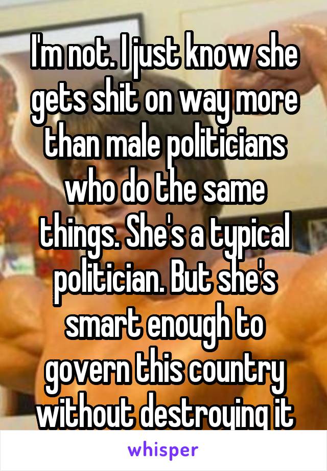 I'm not. I just know she gets shit on way more than male politicians who do the same things. She's a typical politician. But she's smart enough to govern this country without destroying it