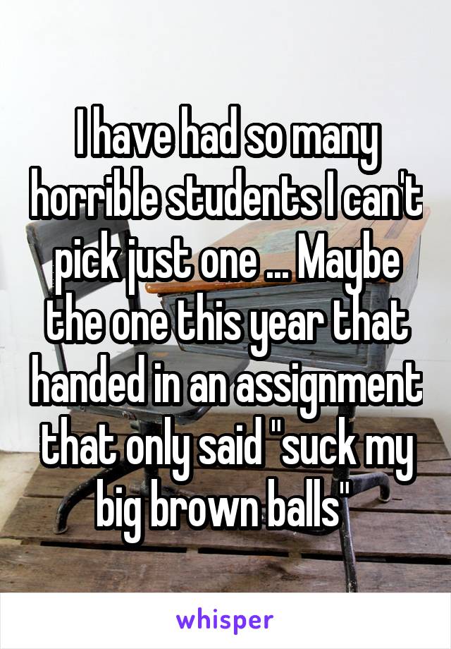 I have had so many horrible students I can't pick just one ... Maybe the one this year that handed in an assignment that only said "suck my big brown balls" 