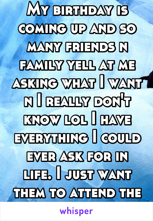 My birthday is coming up and so many friends n family yell at me asking what I want n I really don't know lol I have everything I could ever ask for in life. I just want them to attend the party