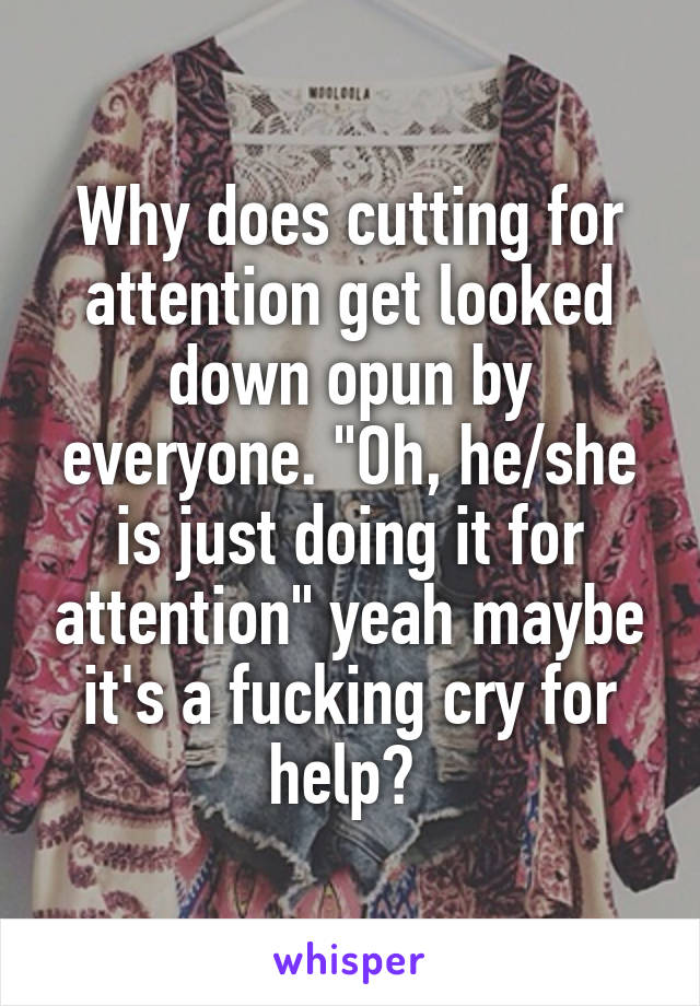 Why does cutting for attention get looked down opun by everyone. "Oh, he/she is just doing it for attention" yeah maybe it's a fucking cry for help? 