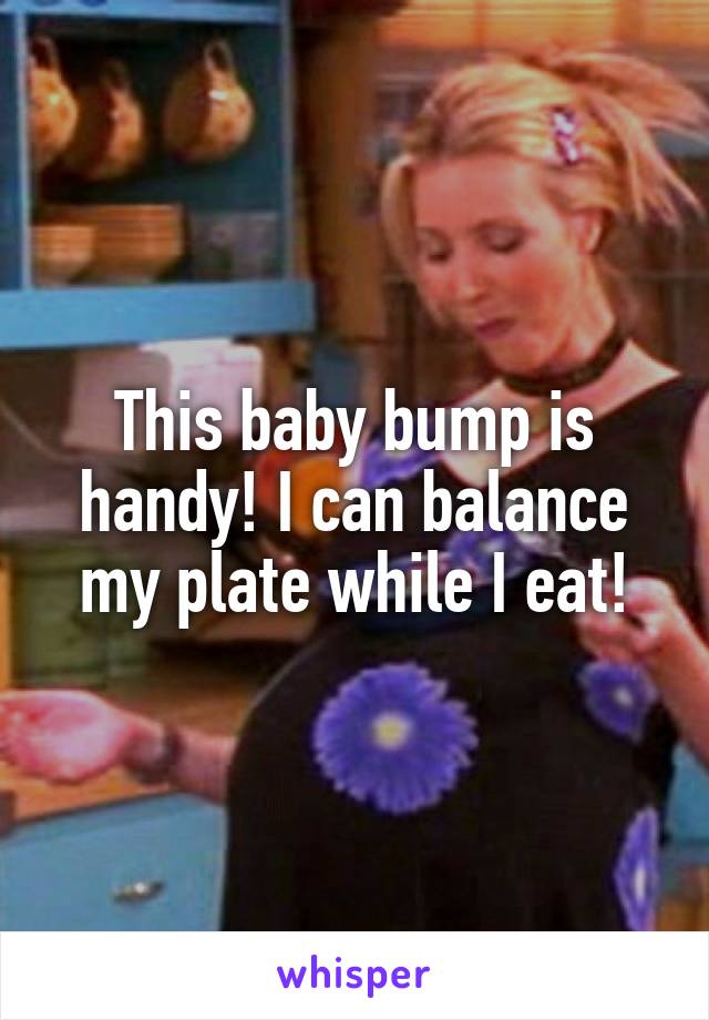 This baby bump is handy! I can balance my plate while I eat!