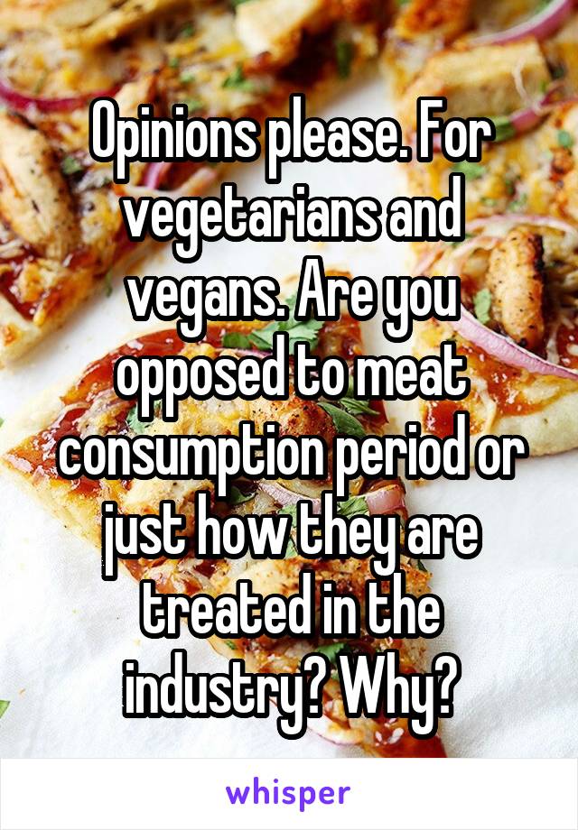 Opinions please. For vegetarians and vegans. Are you opposed to meat consumption period or just how they are treated in the industry? Why?