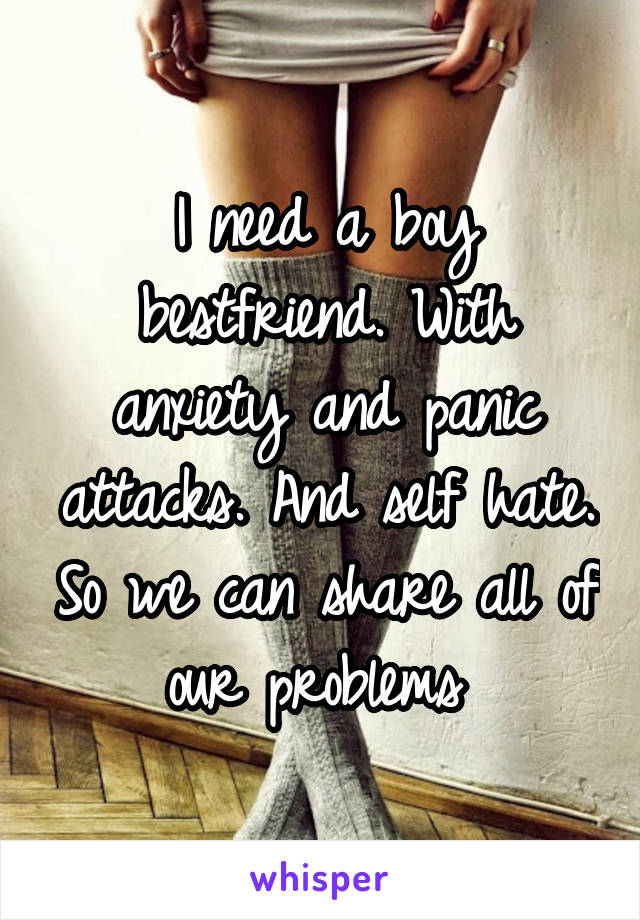 I need a boy bestfriend. With anxiety and panic attacks. And self hate. So we can share all of our problems 