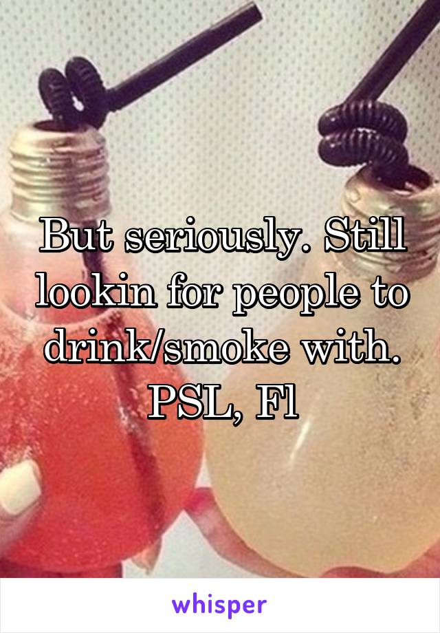 But seriously. Still lookin for people to drink/smoke with.
PSL, Fl