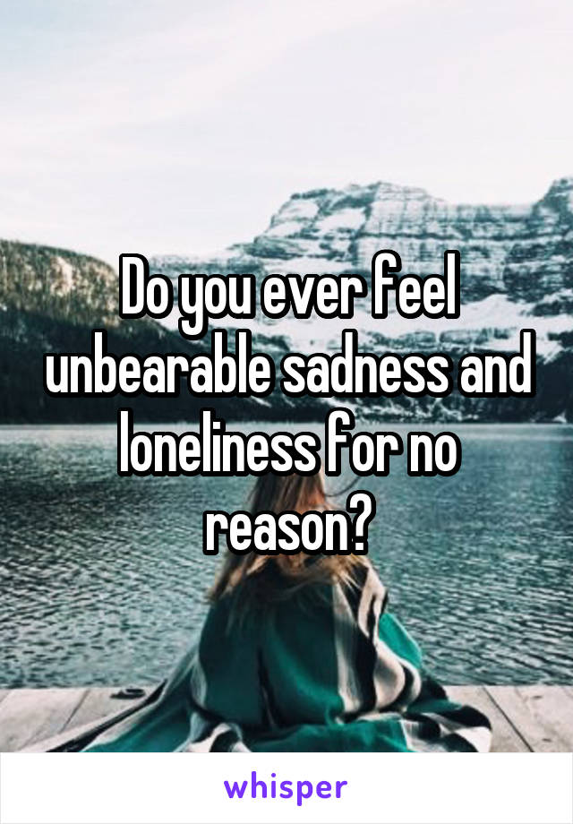 Do you ever feel unbearable sadness and loneliness for no reason?