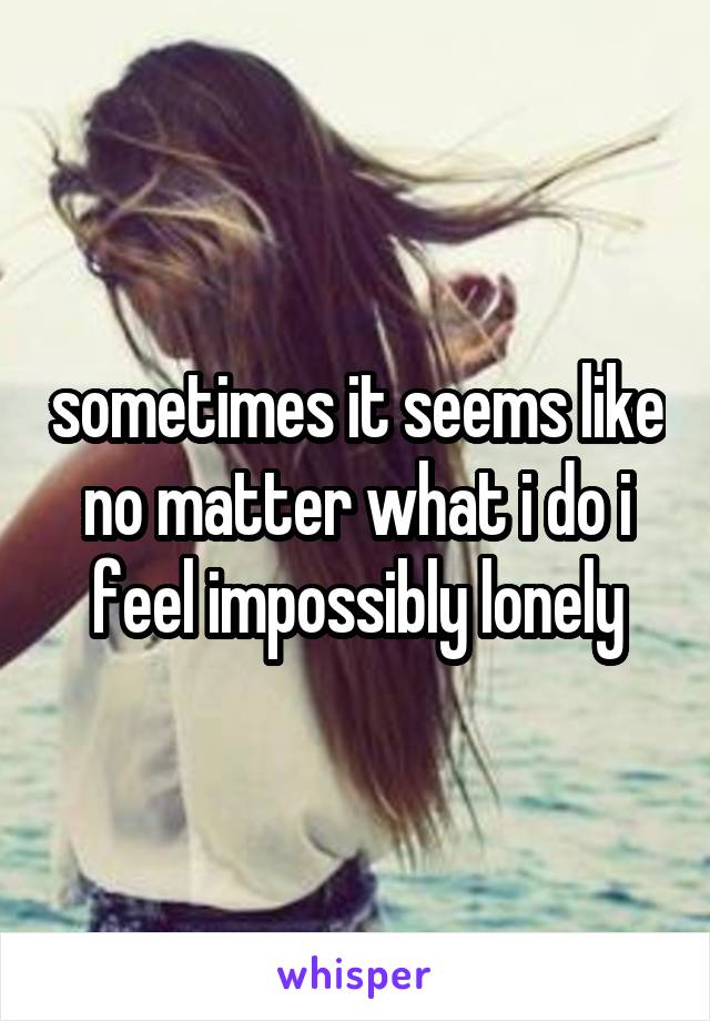 sometimes it seems like no matter what i do i feel impossibly lonely