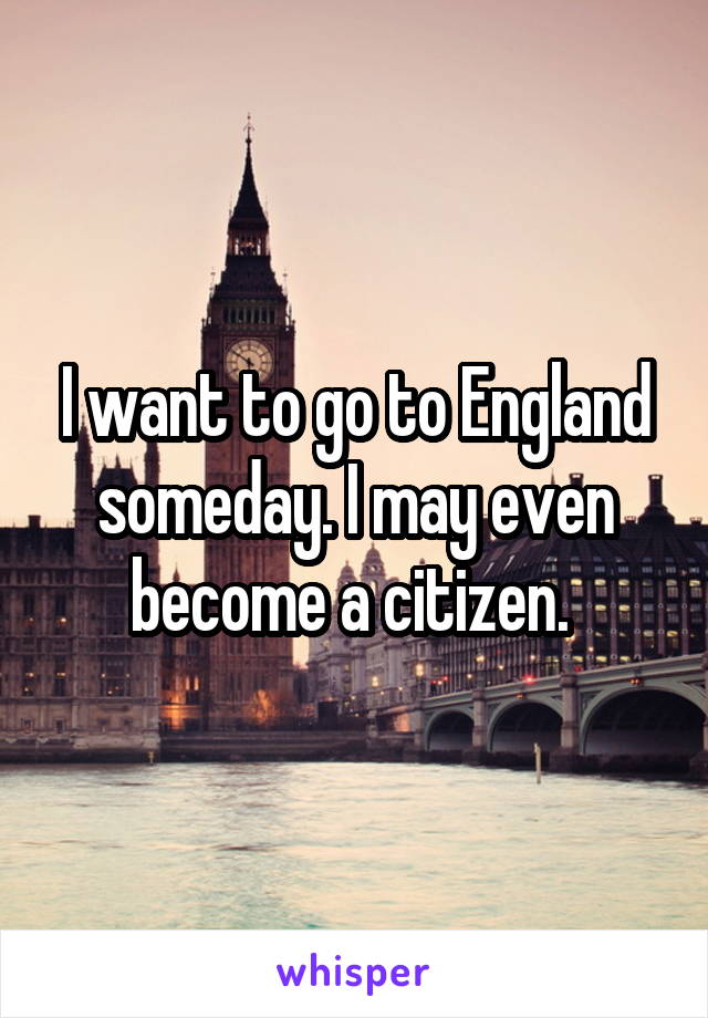 I want to go to England someday. I may even become a citizen. 