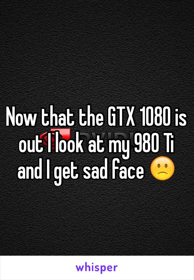 Now that the GTX 1080 is out I look at my 980 Ti and I get sad face 🙁