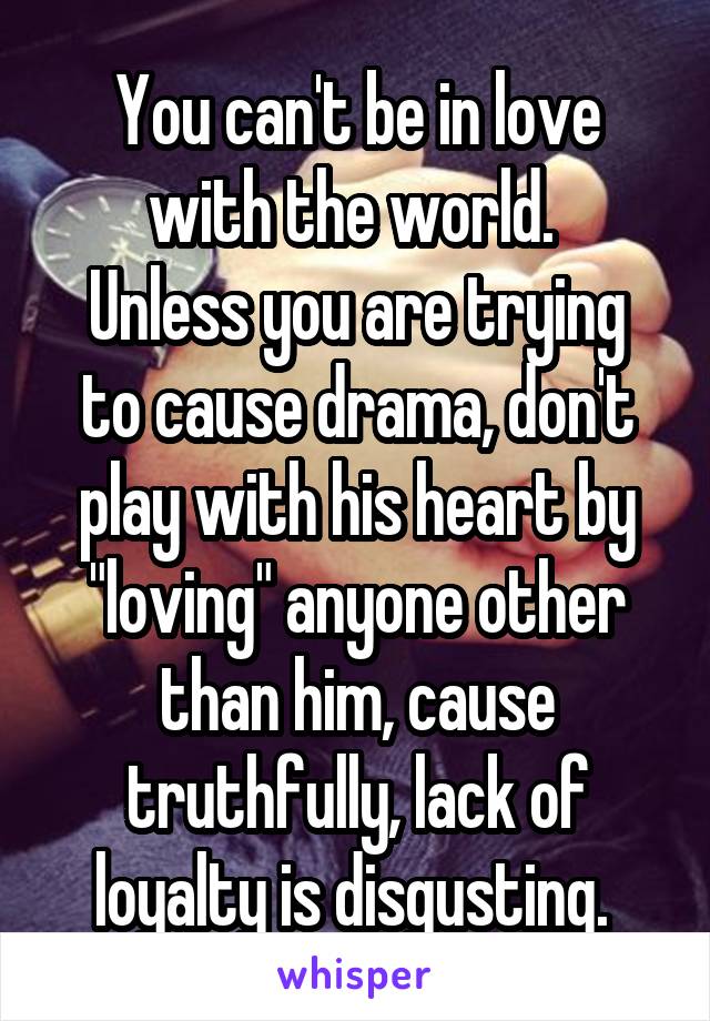 You can't be in love with the world. 
Unless you are trying to cause drama, don't play with his heart by "loving" anyone other than him, cause truthfully, lack of loyalty is disgusting. 