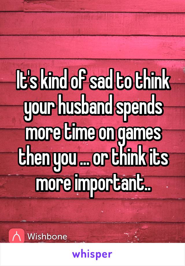 It's kind of sad to think your husband spends more time on games then you ... or think its more important..