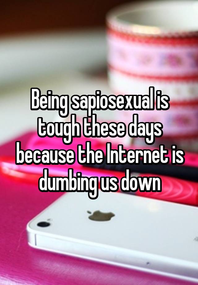 Being sapiosexual is tough these days because the Internet is dumbing us down