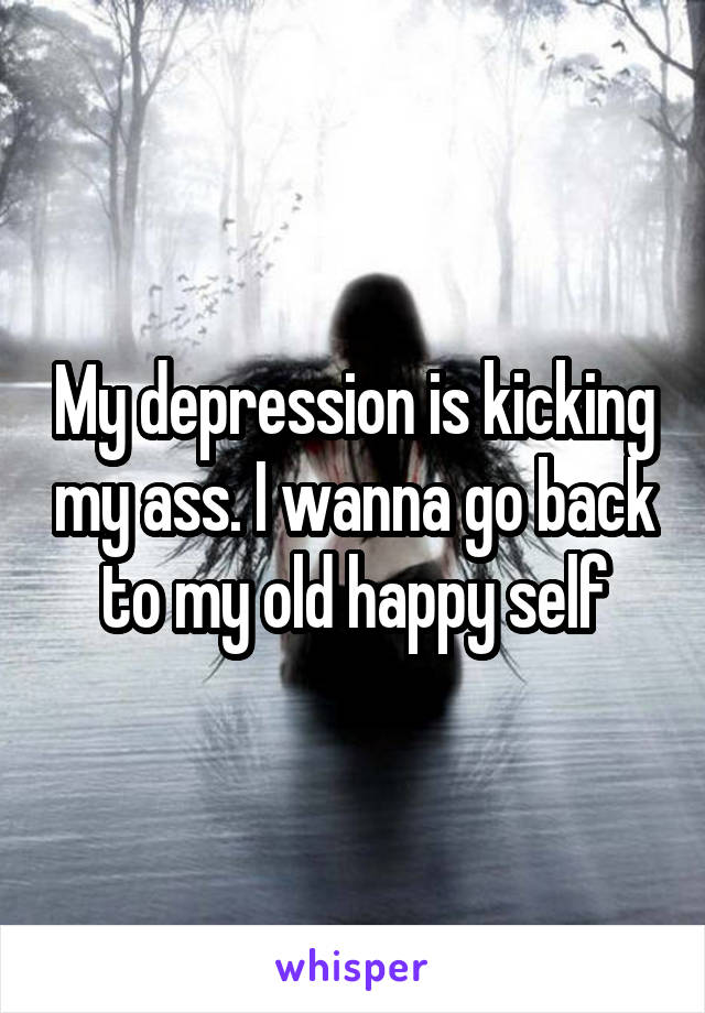 My depression is kicking my ass. I wanna go back to my old happy self