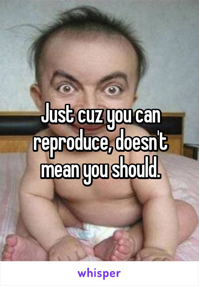 Just cuz you can reproduce, doesn't mean you should.