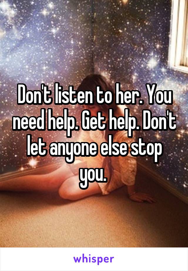 Don't listen to her. You need help. Get help. Don't let anyone else stop you. 