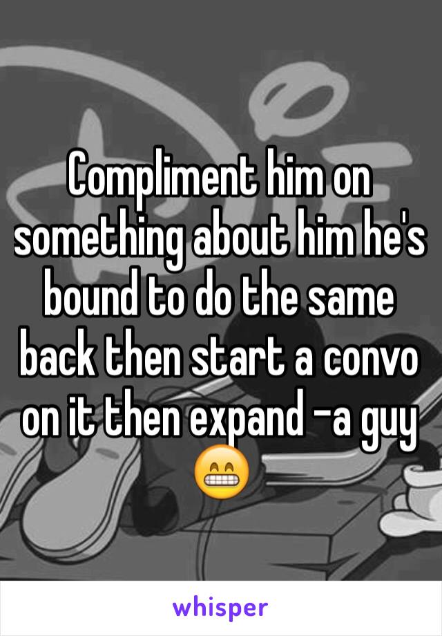 Compliment him on something about him he's bound to do the same back then start a convo on it then expand -a guy 😁