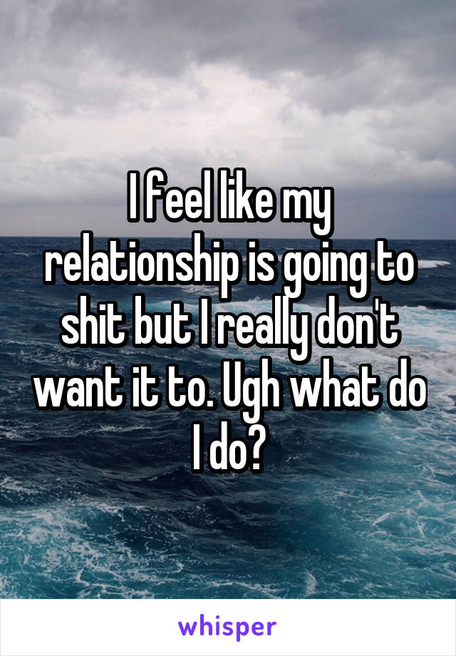 I feel like my relationship is going to shit but I really don't want it to. Ugh what do I do?