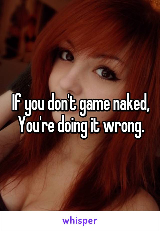 If you don't game naked,
You're doing it wrong.