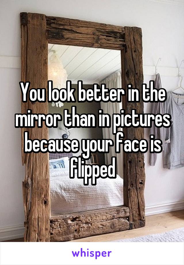 You look better in the mirror than in pictures because your face is flipped