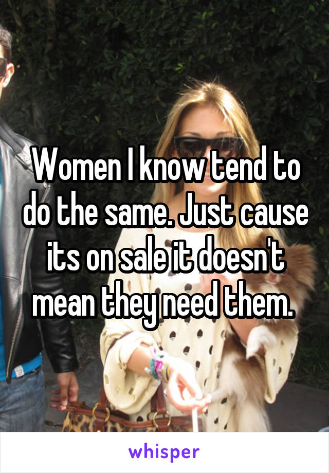 Women I know tend to do the same. Just cause its on sale it doesn't mean they need them. 