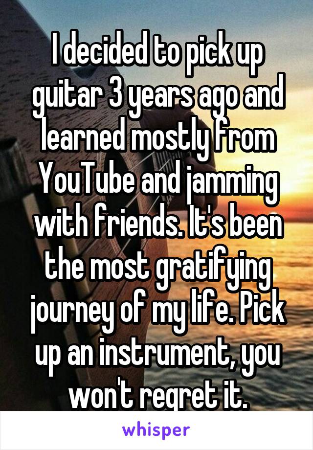 I decided to pick up guitar 3 years ago and learned mostly from YouTube and jamming with friends. It's been the most gratifying journey of my life. Pick up an instrument, you won't regret it.