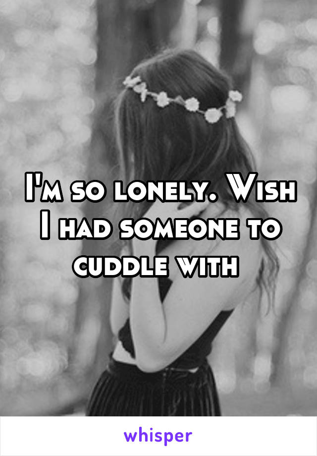 I'm so lonely. Wish I had someone to cuddle with 