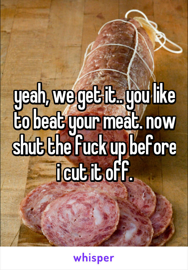 yeah, we get it.. you like to beat your meat. now shut the fuck up before i cut it off.