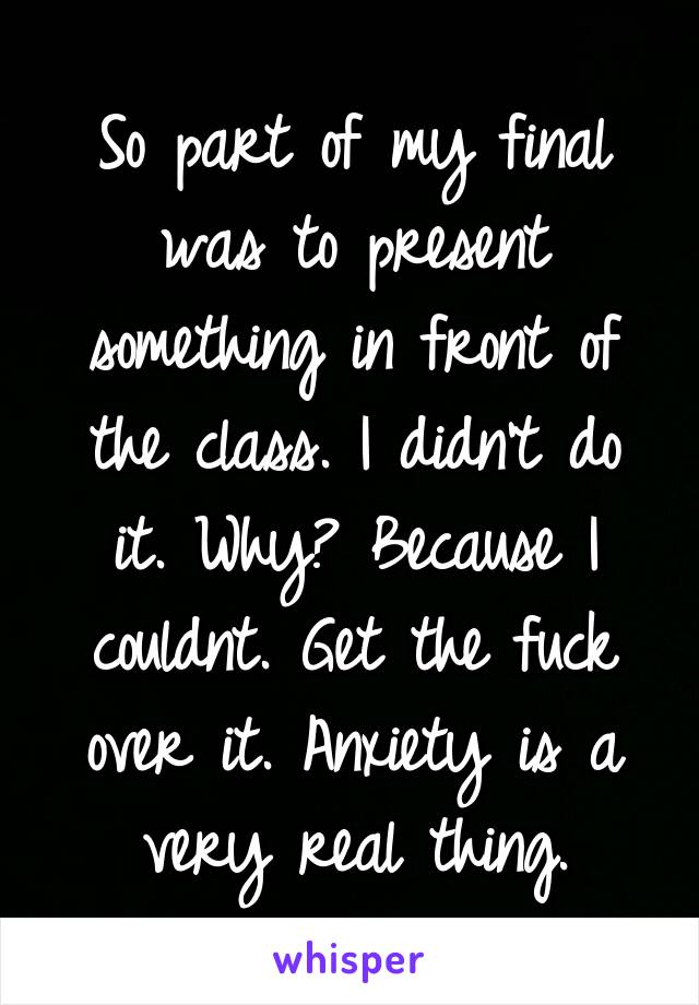 So part of my final was to present something in front of the class. I didn't do it. Why? Because I couldnt. Get the fuck over it. Anxiety is a very real thing.