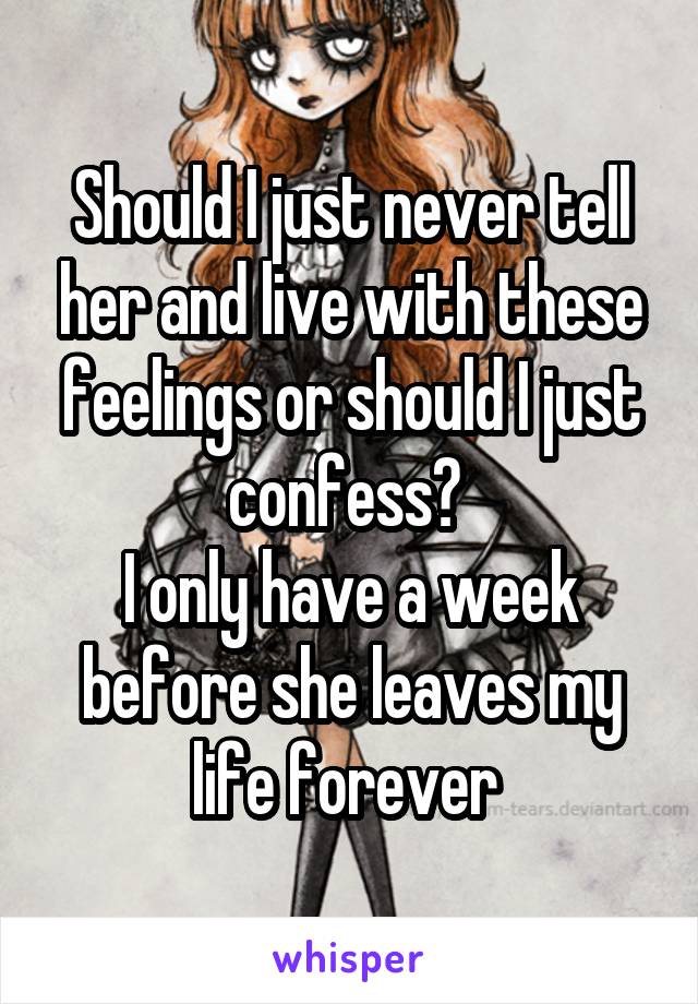 Should I just never tell her and live with these feelings or should I just confess? 
I only have a week before she leaves my life forever 