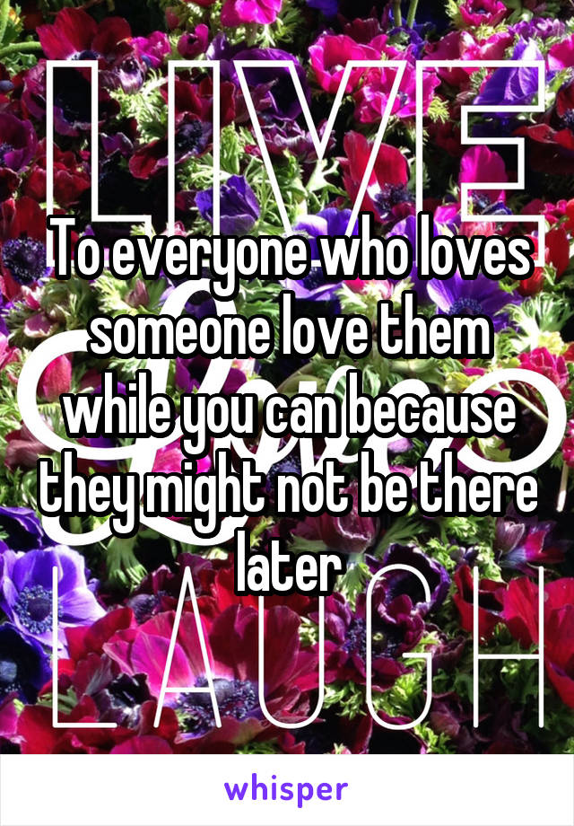 To everyone who loves someone love them while you can because they might not be there later