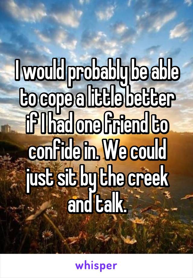 I would probably be able to cope a little better if I had one friend to confide in. We could just sit by the creek and talk.