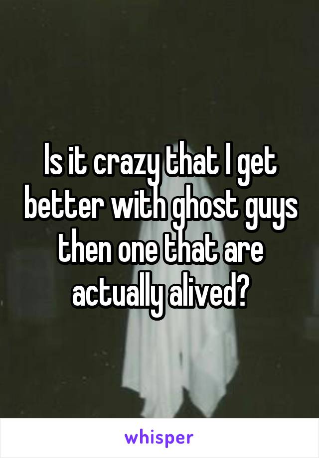 Is it crazy that I get better with ghost guys then one that are actually alived?