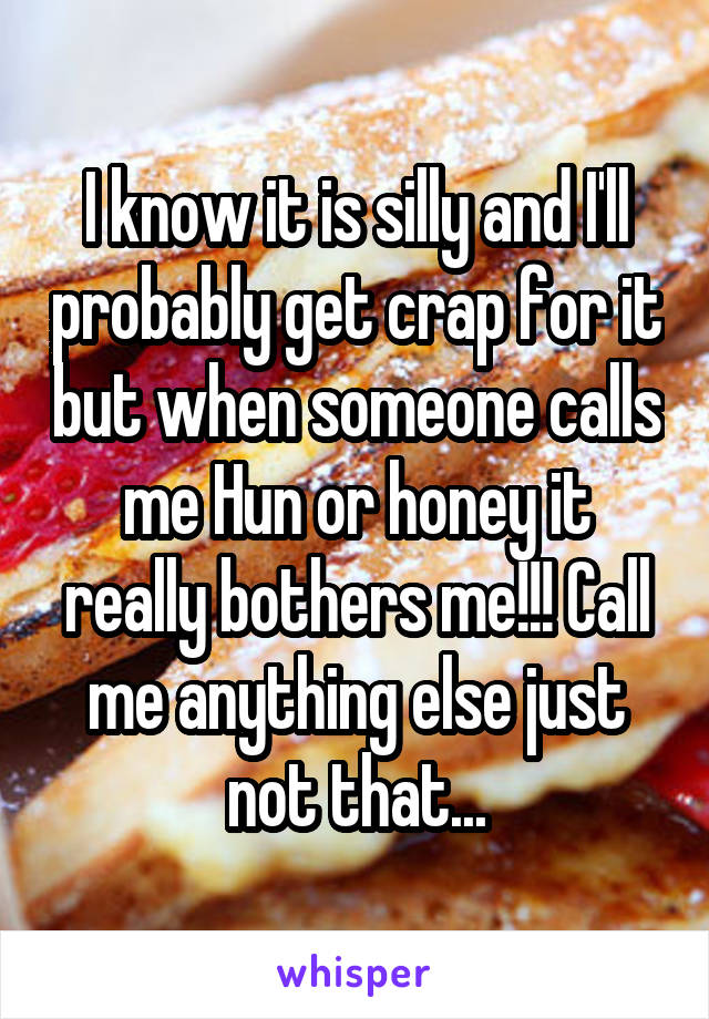 I know it is silly and I'll probably get crap for it but when someone calls me Hun or honey it really bothers me!!! Call me anything else just not that...