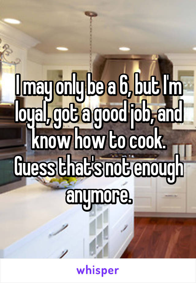 I may only be a 6, but I'm loyal, got a good job, and know how to cook. Guess that's not enough anymore.