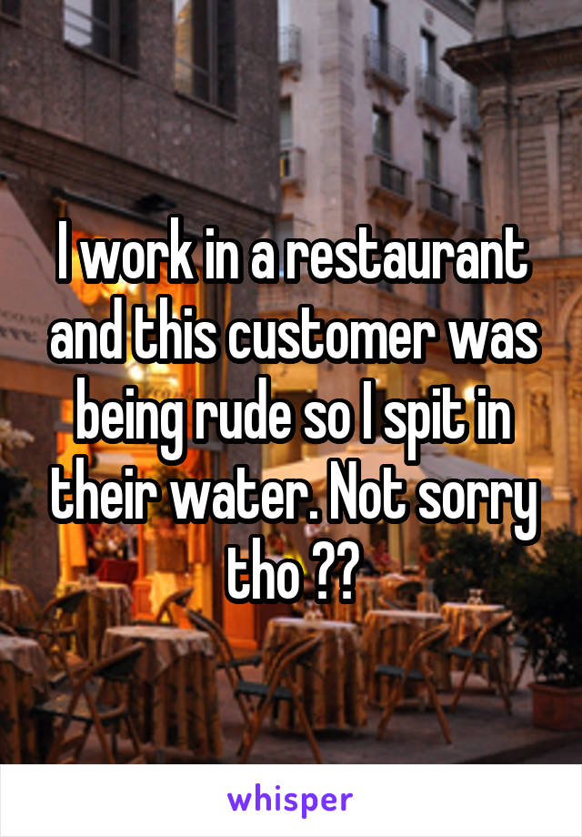 I work in a restaurant and this customer was being rude so I spit in their water. Not sorry tho 😁😁