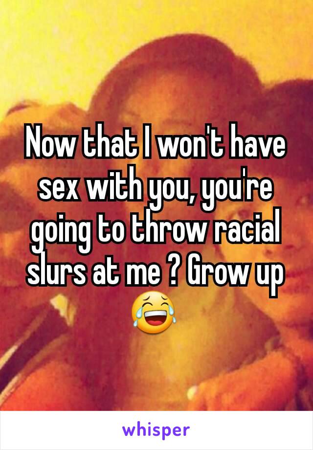 Now that I won't have sex with you, you're going to throw racial slurs at me ? Grow up 😂 