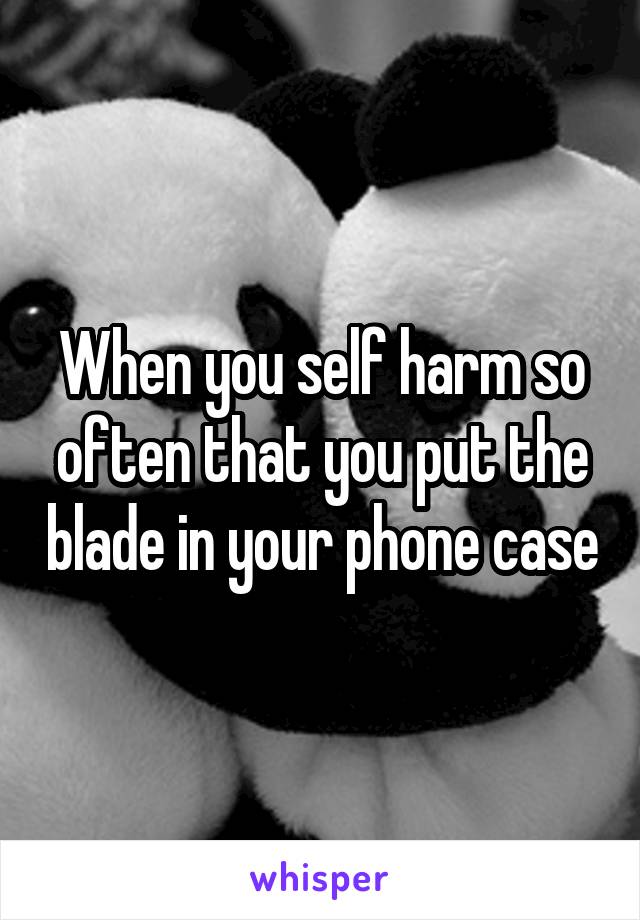 When you self harm so often that you put the blade in your phone case