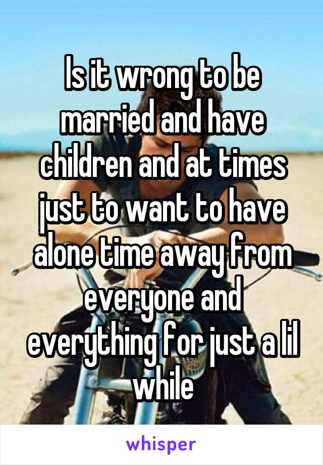 Is it wrong to be married and have children and at times just to want to have alone time away from everyone and everything for just a lil while