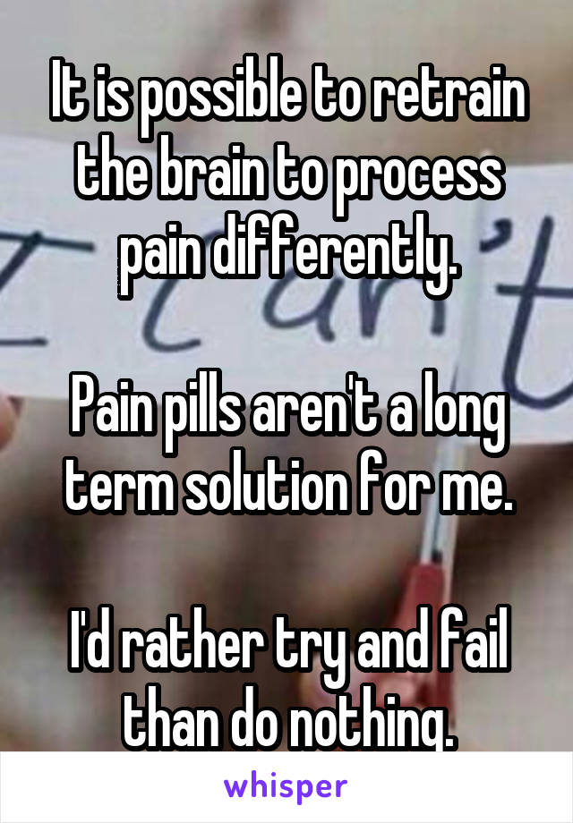 It is possible to retrain the brain to process pain differently.

Pain pills aren't a long term solution for me.

I'd rather try and fail than do nothing.