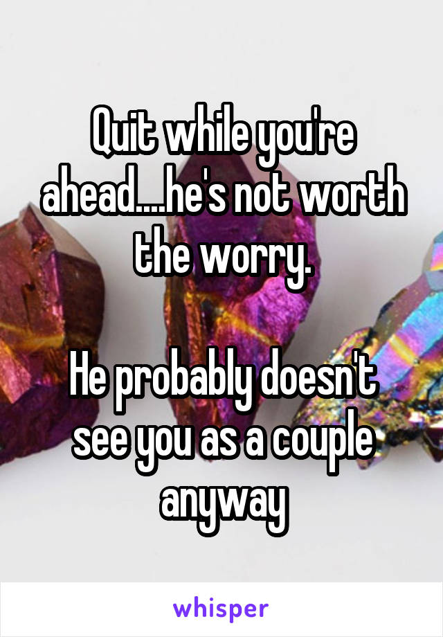 Quit while you're ahead....he's not worth the worry.

He probably doesn't see you as a couple anyway