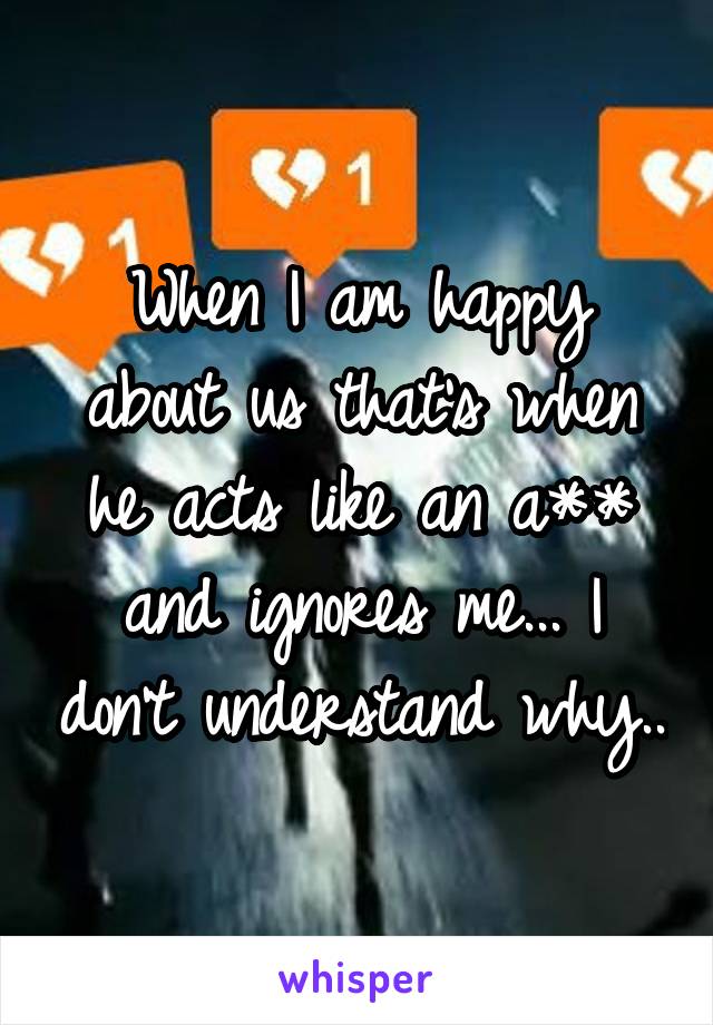 When I am happy about us that's when he acts like an a** and ignores me... I don't understand why..