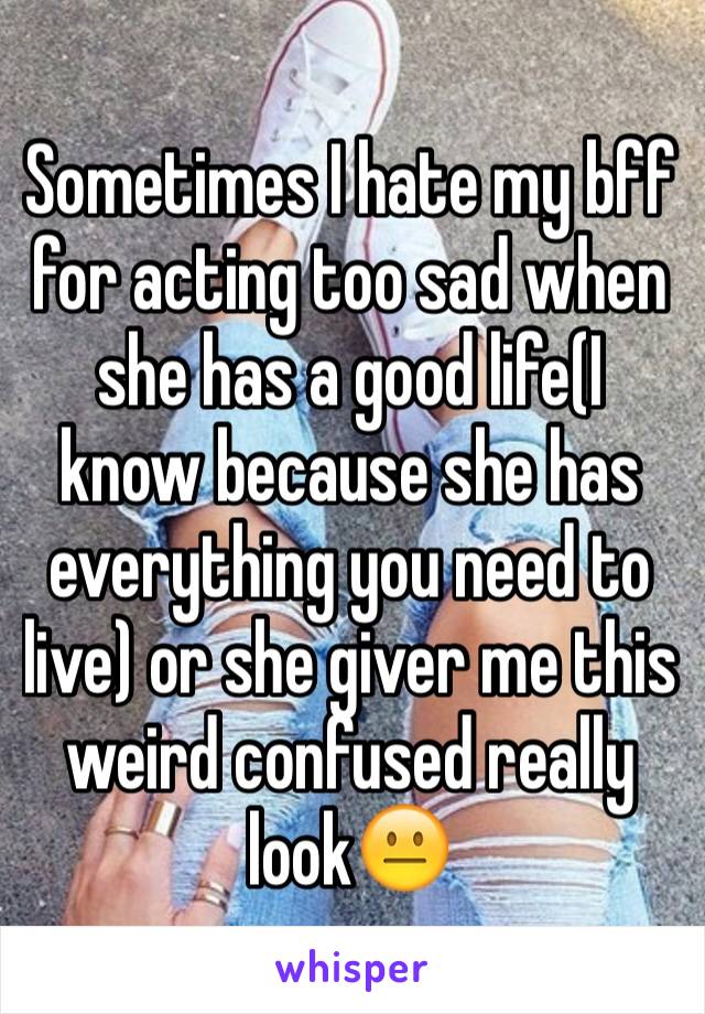 Sometimes I hate my bff for acting too sad when she has a good life(I know because she has everything you need to live) or she giver me this weird confused really look😐