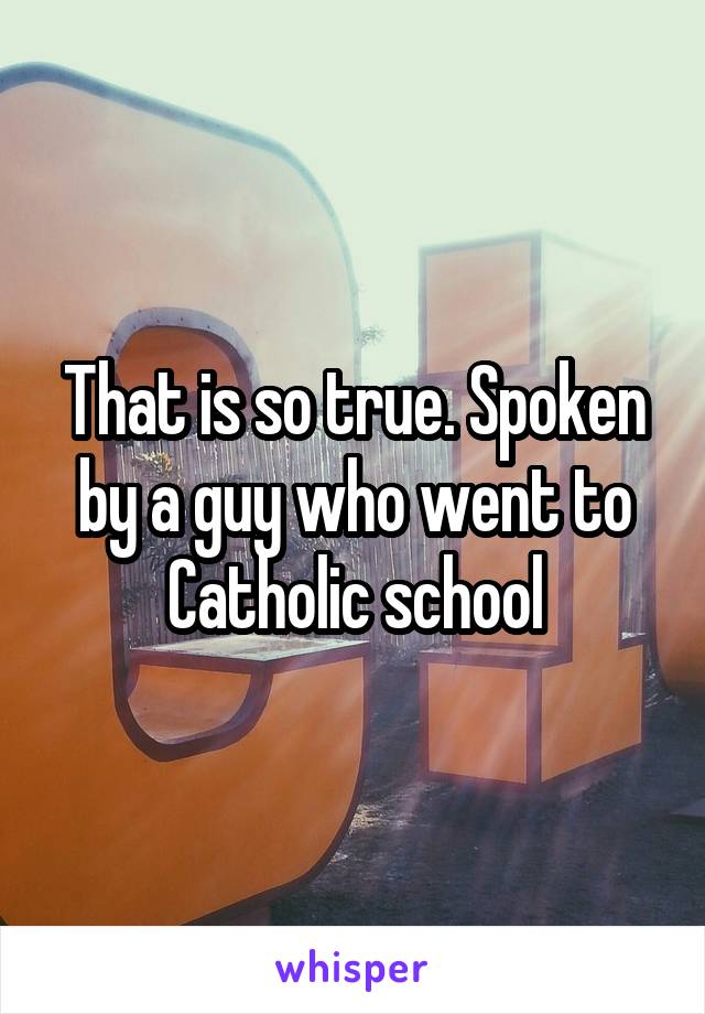 That is so true. Spoken by a guy who went to Catholic school