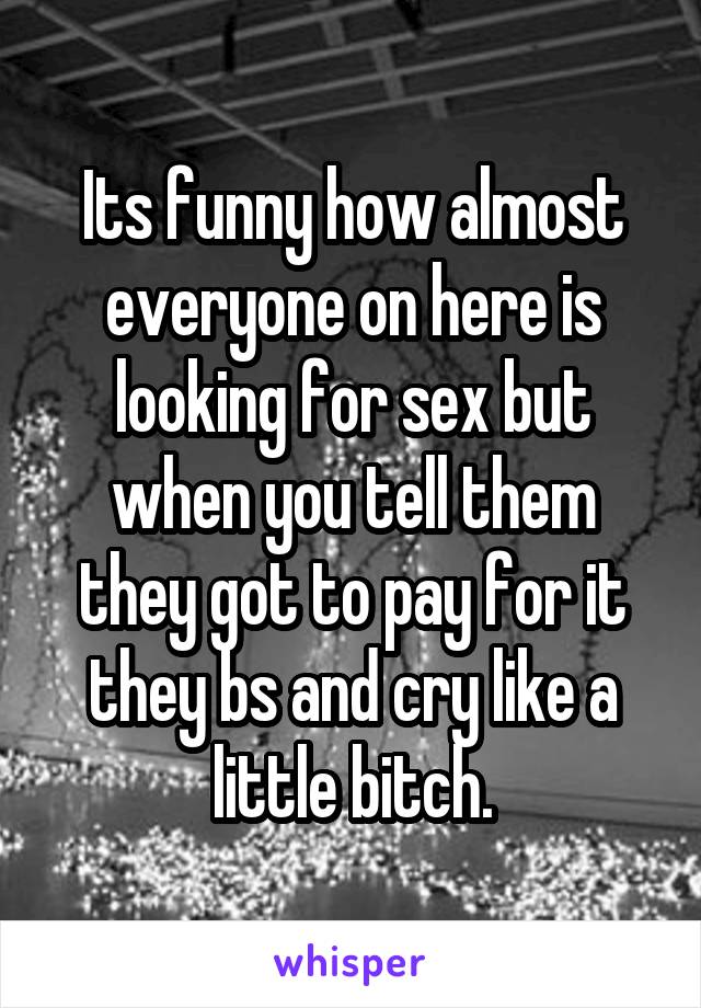 Its funny how almost everyone on here is looking for sex but when you tell them they got to pay for it they bs and cry like a little bitch.