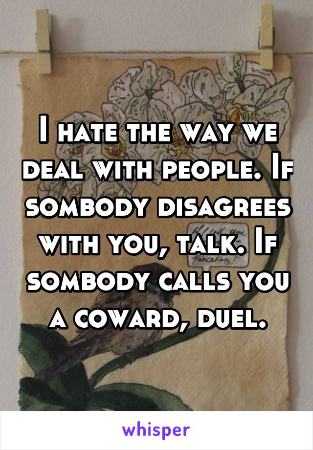 I hate the way we deal with people. If sombody disagrees with you, talk. If sombody calls you a coward, duel.