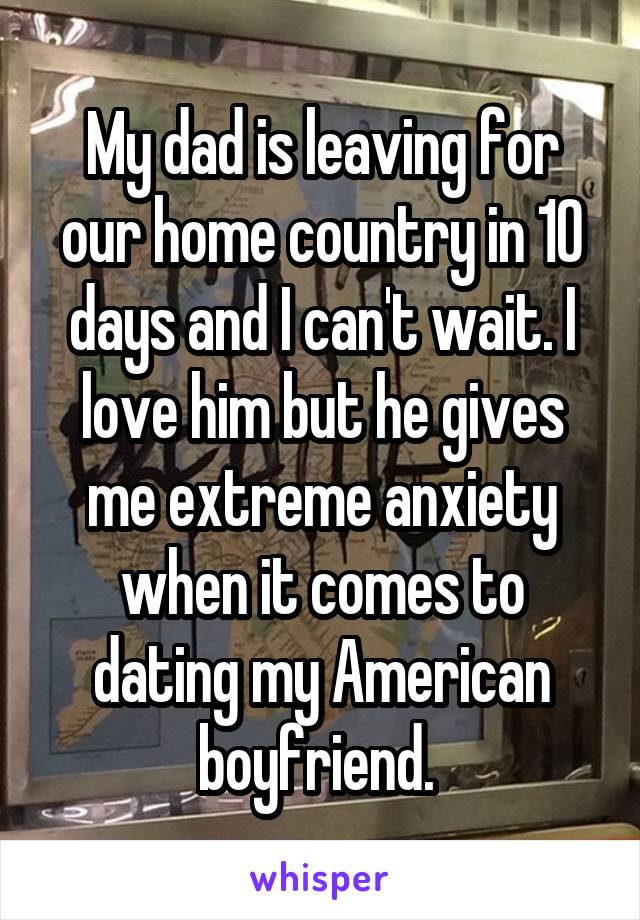 My dad is leaving for our home country in 10 days and I can't wait. I love him but he gives me extreme anxiety when it comes to dating my American boyfriend. 