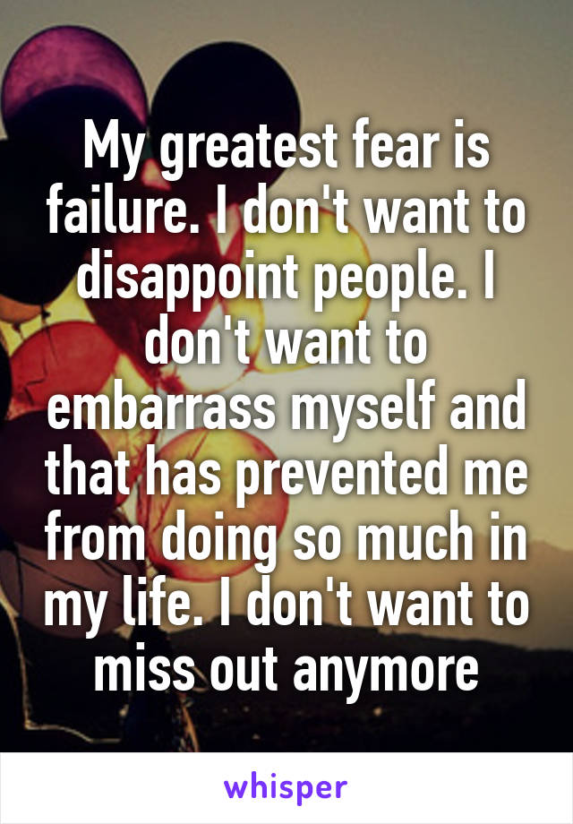 My greatest fear is failure. I don't want to disappoint people. I don't want to embarrass myself and that has prevented me from doing so much in my life. I don't want to miss out anymore