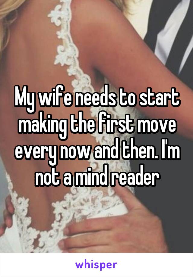 My wife needs to start making the first move every now and then. I'm not a mind reader