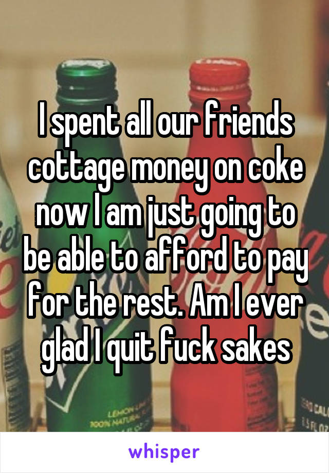 I spent all our friends cottage money on coke now I am just going to be able to afford to pay for the rest. Am I ever glad I quit fuck sakes