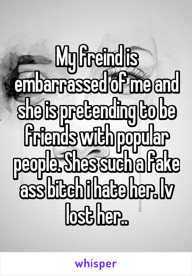 My freind is embarrassed of me and she is pretending to be friends with popular people. Shes such a fake ass bitch i hate her. Iv lost her..