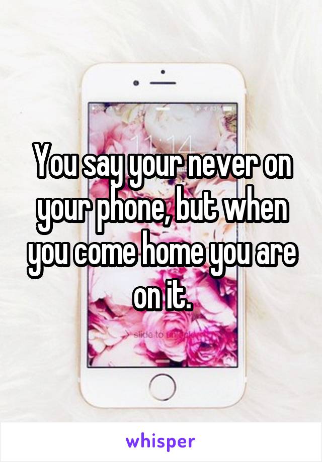 You say your never on your phone, but when you come home you are on it.